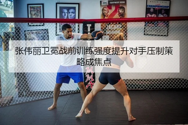 张伟丽卫冕战前训练强度提升对手压制策略成焦点