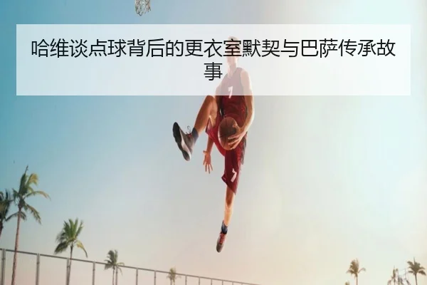 哈维谈点球背后的更衣室默契与巴萨传承故事